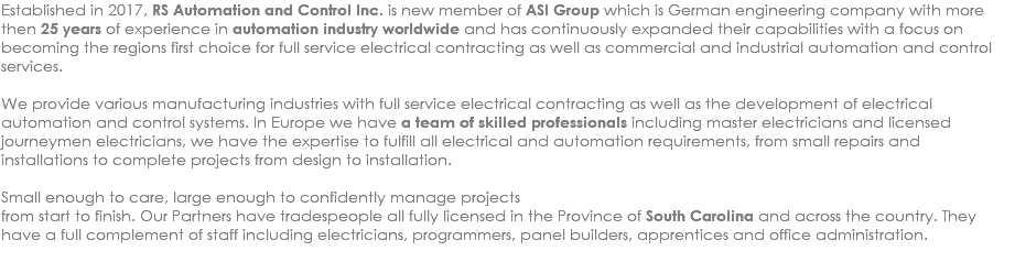 Established in 2017, RS Automation and Control Inc. is new member of ASI Group which is German engineering company with more then 25 years of experience in automation industry worldwide and has continuously expanded their capabilities with a focus on becoming the regions first choice for full service electrical contracting as well as commercial and industrial automation and control services. We provide various manufacturing industries with full service electrical contracting as well as the development of electrical automation and control systems. In Europe we have a team of skilled professionals including master electricians and licensed journeymen electricians, we have the expertise to fulfill all electrical and automation requirements, from small repairs and installations to complete projects from design to installation. Small enough to care, large enough to confidently manage projects from start to finish. Our Partners have tradespeople all fully licensed in the Province of South Carolina and across the country. They have a full complement of staff including electricians, programmers, panel builders, apprentices and office administration. 